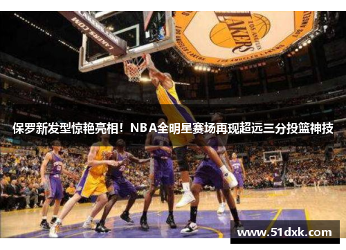 保罗新发型惊艳亮相！NBA全明星赛场再现超远三分投篮神技